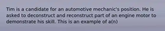 Tim is a candidate for an automotive mechanic's position. He is asked to deconstruct and reconstruct part of an engine motor to demonstrate his skill. This is an example of a(n)