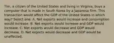 Tim, a citizen of the United States and living in Virginia, buys a computer that is made in South Korea by a Japanese firm. This transaction would affect the GDP of the United States in which way? Select one: A. Net exports would increase and consumption would increase. B. Net exports would increase and GDP would increase. C. Net exports would decrease and GDP would decrease. D. Net exports would decrease and GDP would be unaffected.