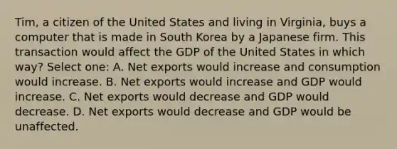 Tim, a citizen of the United States and living in Virginia, buys a computer that is made in South Korea by a Japanese firm. This transaction would affect the GDP of the United States in which way? Select one: A. Net exports would increase and consumption would increase. B. Net exports would increase and GDP would increase. C. Net exports would decrease and GDP would decrease. D. Net exports would decrease and GDP would be unaffected.