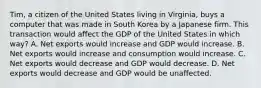 Tim, a citizen of the United States living in Virginia, buys a computer that was made in South Korea by a Japanese firm. This transaction would affect the GDP of the United States in which way? A. Net exports would increase and GDP would increase. B. Net exports would increase and consumption would increase. C. Net exports would decrease and GDP would decrease. D. Net exports would decrease and GDP would be unaffected.