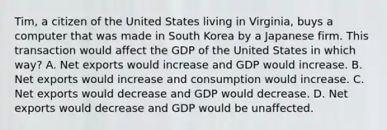 Tim, a citizen of the United States living in Virginia, buys a computer that was made in South Korea by a Japanese firm. This transaction would affect the GDP of the United States in which way? A. Net exports would increase and GDP would increase. B. Net exports would increase and consumption would increase. C. Net exports would decrease and GDP would decrease. D. Net exports would decrease and GDP would be unaffected.