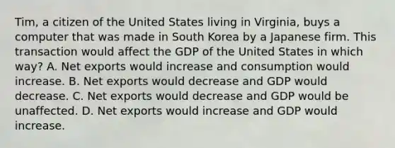 Tim, a citizen of the United States living in Virginia, buys a computer that was made in South Korea by a Japanese firm. This transaction would affect the GDP of the United States in which way? A. Net exports would increase and consumption would increase. B. Net exports would decrease and GDP would decrease. C. Net exports would decrease and GDP would be unaffected. D. Net exports would increase and GDP would increase.