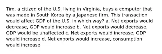 Tim, a citizen of the U.S. living in Virginia, buys a computer that was made in South Korea by a Japanese firm. This transaction would affect GDP of the U.S. in which way? a. Net exports would decrease, GDP would increase b. Net exports would decrease, GDP would be unaffected c. Net exports would increase, GDP would increase d. Net exports would increase, consumption would increase