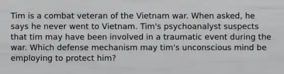 Tim is a combat veteran of the Vietnam war. When asked, he says he never went to Vietnam. Tim's psychoanalyst suspects that tim may have been involved in a traumatic event during the war. Which defense mechanism may tim's unconscious mind be employing to protect him?