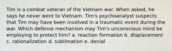 Tim is a combat veteran of the Vietnam war. When asked, he says he never went to Vietnam. Tim's psychoanalyst suspects that Tim may have been involved in a traumatic event during the war. Which defense mechanism may Tim's unconscious mind be employing to protect him? a. reaction formation b. displacement c. rationalization d. sublimation e. denial