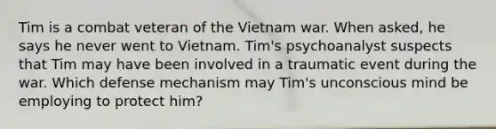 Tim is a combat veteran of the Vietnam war. When asked, he says he never went to Vietnam. Tim's psychoanalyst suspects that Tim may have been involved in a traumatic event during the war. Which defense mechanism may Tim's unconscious mind be employing to protect him?