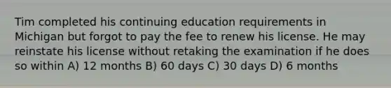 Tim completed his continuing education requirements in Michigan but forgot to pay the fee to renew his license. He may reinstate his license without retaking the examination if he does so within A) 12 months B) 60 days C) 30 days D) 6 months