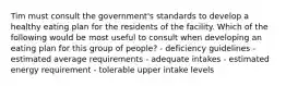 Tim must consult the government's standards to develop a healthy eating plan for the residents of the facility. Which of the following would be most useful to consult when developing an eating plan for this group of people? - deficiency guidelines - estimated average requirements - adequate intakes - estimated energy requirement - tolerable upper intake levels