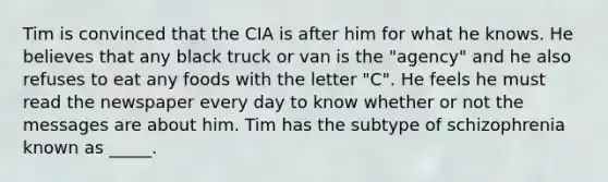 Tim is convinced that the CIA is after him for what he knows. He believes that any black truck or van is the "agency" and he also refuses to eat any foods with the letter "C". He feels he must read the newspaper every day to know whether or not the messages are about him. Tim has the subtype of schizophrenia known as _____.