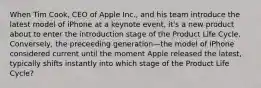 When Tim Cook, CEO of Apple Inc., and his team introduce the latest model of iPhone at a keynote event, it's a new product about to enter the introduction stage of the Product Life Cycle. Conversely, the preceeding generation—the model of iPhone considered current until the moment Apple released the latest, typically shifts instantly into which stage of the Product Life Cycle?