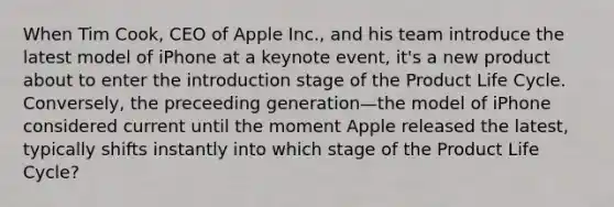 When Tim Cook, CEO of Apple Inc., and his team introduce the latest model of iPhone at a keynote event, it's a new product about to enter the introduction stage of the Product Life Cycle. Conversely, the preceeding generation—the model of iPhone considered current until the moment Apple released the latest, typically shifts instantly into which stage of the Product Life Cycle?