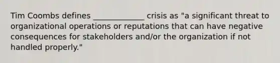 Tim Coombs defines _____________ crisis as "a significant threat to organizational operations or reputations that can have negative consequences for stakeholders and/or the organization if not handled properly."