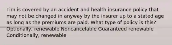 Tim is covered by an accident and health insurance policy that may not be changed in anyway by the insurer up to a stated age as long as the premiums are paid. What type of policy is this? Optionally, renewable Noncancelable Guaranteed renewable Conditionally, renewable