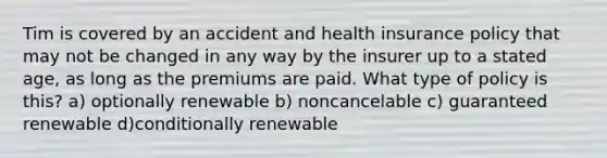 Tim is covered by an accident and health insurance policy that may not be changed in any way by the insurer up to a stated age, as long as the premiums are paid. What type of policy is this? a) optionally renewable b) noncancelable c) guaranteed renewable d)conditionally renewable