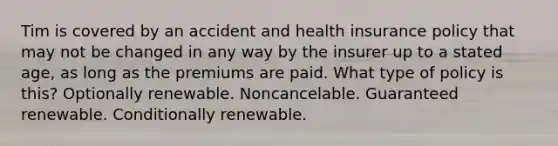 Tim is covered by an accident and health insurance policy that may not be changed in any way by the insurer up to a stated age, as long as the premiums are paid. What type of policy is this? Optionally renewable. Noncancelable. Guaranteed renewable. Conditionally renewable.