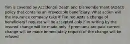 Tim is covered by Accidental Death and Dismemberment (AD&D) policy that contains an irrevocable beneficiary. What action will the insurance company take if Tim requests a change of beneficiary? request will be accepted only if in writing by the insured change will be made only if premiums are paid current change will be made immediately request of the change will be refused