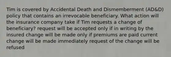 Tim is covered by Accidental Death and Dismemberment (AD&D) policy that contains an irrevocable beneficiary. What action will the insurance company take if Tim requests a change of beneficiary? request will be accepted only if in writing by the insured change will be made only if premiums are paid current change will be made immediately request of the change will be refused