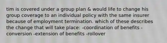 tim is covered under a group plan & would life to change his group coverage to an individual policy with the same insurer because of employment termination. which of these describes the change that will take place: -coordination of benefits -conversion -extension of benefits -rollover