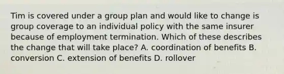 Tim is covered under a group plan and would like to change is group coverage to an individual policy with the same insurer because of employment termination. Which of these describes the change that will take place? A. coordination of benefits B. conversion C. extension of benefits D. rollover