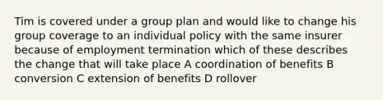 Tim is covered under a group plan and would like to change his group coverage to an individual policy with the same insurer because of employment termination which of these describes the change that will take place A coordination of benefits B conversion C extension of benefits D rollover