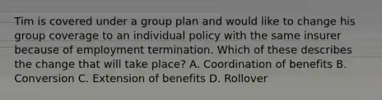 Tim is covered under a group plan and would like to change his group coverage to an individual policy with the same insurer because of employment termination. Which of these describes the change that will take place? A. Coordination of benefits B. Conversion C. Extension of benefits D. Rollover