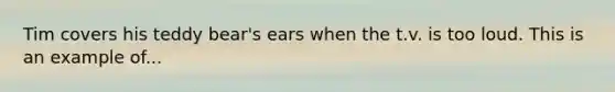 Tim covers his teddy bear's ears when the t.v. is too loud. This is an example of...