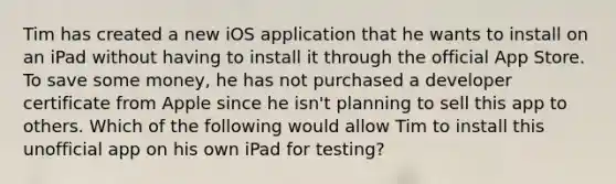 Tim has created a new iOS application that he wants to install on an iPad without having to install it through the official App Store. To save some money, he has not purchased a developer certificate from Apple since he isn't planning to sell this app to others. Which of the following would allow Tim to install this unofficial app on his own iPad for testing?