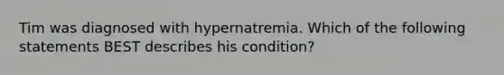 Tim was diagnosed with hypernatremia. Which of the following statements BEST describes his condition?