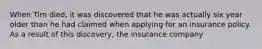 When Tim died, it was discovered that he was actually six year older than he had claimed when applying for an insurance policy. As a result of this discovery, the insurance company