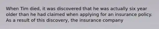 When Tim died, it was discovered that he was actually six year older than he had claimed when applying for an insurance policy. As a result of this discovery, the insurance company