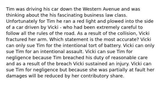 Tim was driving his car down the Western Avenue and was thinking about the his fascinating business law class. Unfortunately for Tim he ran a red light and plowed into the side of a car driven by Vicki - who had been extremely careful to follow all the rules of the road. As a result of the collision, Vicki fractured her arm. Which statement is the most accurate? Vicki can only sue Tim for the intentional tort of battery. Vicki can only sue Tim for an intentional assault. Vicki can sue Tim for negligence because Tim breached his duty of reasonable care and as a result of the breach Vicki sustained an injury. Vicki can sue Tim for negligence but because she was partially at fault her damages will be reduced by her contributory share.