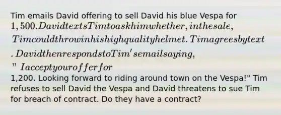 Tim emails David offering to sell David his blue Vespa for 1,500. David texts Tim to ask him whether, in the sale, Tim could throw in his high quality helmet. Tim agrees by text. David then responds to Tim's email saying, "I accept your offer for1,200. Looking forward to riding around town on the Vespa!" Tim refuses to sell David the Vespa and David threatens to sue Tim for breach of contract. Do they have a contract?