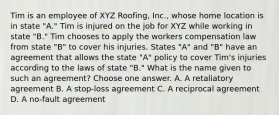 Tim is an employee of XYZ Roofing, Inc., whose home location is in state "A." Tim is injured on the job for XYZ while working in state "B." Tim chooses to apply the workers compensation law from state "B" to cover his injuries. States "A" and "B" have an agreement that allows the state "A" policy to cover Tim's injuries according to the laws of state "B." What is the name given to such an agreement? Choose one answer. A. A retaliatory agreement B. A stop-loss agreement C. A reciprocal agreement D. A no-fault agreement