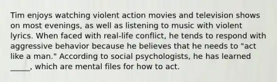 Tim enjoys watching violent action movies and television shows on most evenings, as well as listening to music with violent lyrics. When faced with real-life conflict, he tends to respond with aggressive behavior because he believes that he needs to "act like a man." According to social psychologists, he has learned _____, which are mental files for how to act.