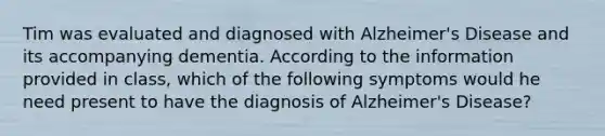 Tim was evaluated and diagnosed with Alzheimer's Disease and its accompanying dementia. According to the information provided in class, which of the following symptoms would he need present to have the diagnosis of Alzheimer's Disease?