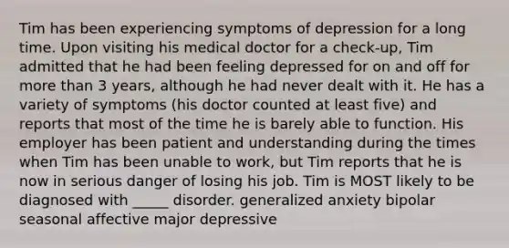 Tim has been experiencing symptoms of depression for a long time. Upon visiting his medical doctor for a check-up, Tim admitted that he had been feeling depressed for on and off for more than 3 years, although he had never dealt with it. He has a variety of symptoms (his doctor counted at least five) and reports that most of the time he is barely able to function. His employer has been patient and understanding during the times when Tim has been unable to work, but Tim reports that he is now in serious danger of losing his job. Tim is MOST likely to be diagnosed with _____ disorder. generalized anxiety bipolar seasonal affective major depressive