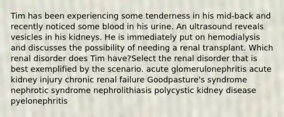 Tim has been experiencing some tenderness in his mid-back and recently noticed some blood in his urine. An ultrasound reveals vesicles in his kidneys. He is immediately put on hemodialysis and discusses the possibility of needing a renal transplant. Which renal disorder does Tim have?Select the renal disorder that is best exemplified by the scenario. acute glomerulonephritis acute kidney injury chronic renal failure Goodpasture's syndrome nephrotic syndrome nephrolithiasis polycystic kidney disease pyelonephritis