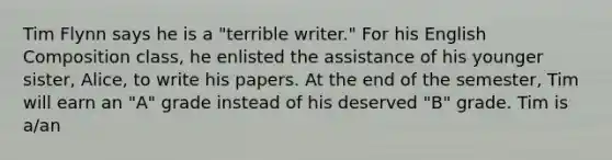 Tim Flynn says he is a "terrible writer." For his English Composition class, he enlisted the assistance of his younger sister, Alice, to write his papers. At the end of the semester, Tim will earn an "A" grade instead of his deserved "B" grade. Tim is a/an