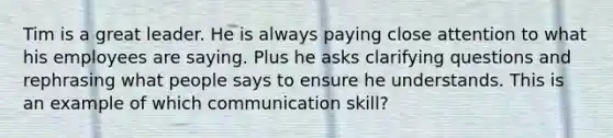 Tim is a great leader. He is always paying close attention to what his employees are saying. Plus he asks clarifying questions and rephrasing what people says to ensure he understands. This is an example of which communication skill?