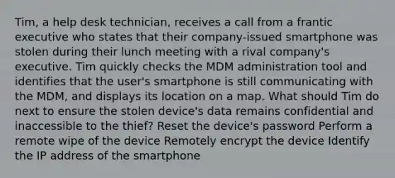 Tim, a help desk technician, receives a call from a frantic executive who states that their company-issued smartphone was stolen during their lunch meeting with a rival company's executive. Tim quickly checks the MDM administration tool and identifies that the user's smartphone is still communicating with the MDM, and displays its location on a map. What should Tim do next to ensure the stolen device's data remains confidential and inaccessible to the thief? Reset the device's password Perform a remote wipe of the device Remotely encrypt the device Identify the IP address of the smartphone