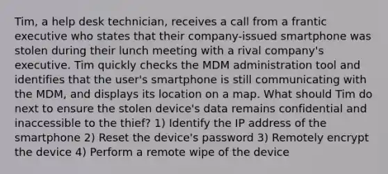 Tim, a help desk technician, receives a call from a frantic executive who states that their company-issued smartphone was stolen during their lunch meeting with a rival company's executive. Tim quickly checks the MDM administration tool and identifies that the user's smartphone is still communicating with the MDM, and displays its location on a map. What should Tim do next to ensure the stolen device's data remains confidential and inaccessible to the thief? 1) Identify the IP address of the smartphone 2) Reset the device's password 3) Remotely encrypt the device 4) Perform a remote wipe of the device