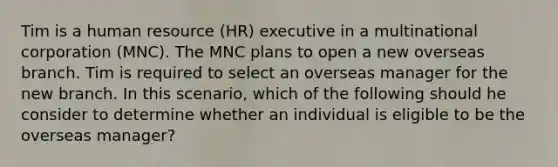 Tim is a human resource (HR) executive in a multinational corporation (MNC). The MNC plans to open a new overseas branch. Tim is required to select an overseas manager for the new branch. In this scenario, which of the following should he consider to determine whether an individual is eligible to be the overseas manager?