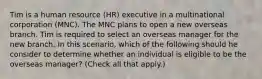 Tim is a human resource (HR) executive in a multinational corporation (MNC). The MNC plans to open a new overseas branch. Tim is required to select an overseas manager for the new branch. In this scenario, which of the following should he consider to determine whether an individual is eligible to be the overseas manager? (Check all that apply.)