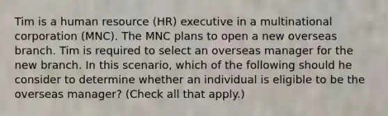 Tim is a human resource (HR) executive in a multinational corporation (MNC). The MNC plans to open a new overseas branch. Tim is required to select an overseas manager for the new branch. In this scenario, which of the following should he consider to determine whether an individual is eligible to be the overseas manager? (Check all that apply.)