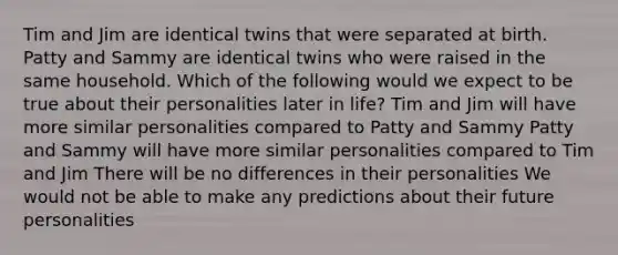 Tim and Jim are identical twins that were separated at birth. Patty and Sammy are identical twins who were raised in the same household. Which of the following would we expect to be true about their personalities later in life? Tim and Jim will have more similar personalities compared to Patty and Sammy Patty and Sammy will have more similar personalities compared to Tim and Jim There will be no differences in their personalities We would not be able to make any predictions about their future personalities