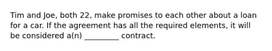 Tim and Joe, both 22, make promises to each other about a loan for a car. If the agreement has all the required elements, it will be considered a(n) _________ contract.