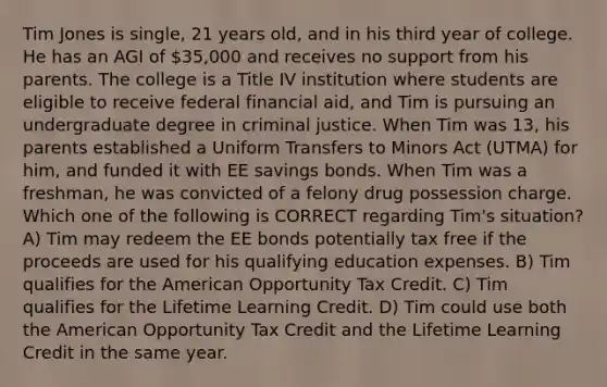 Tim Jones is single, 21 years old, and in his third year of college. He has an AGI of 35,000 and receives no support from his parents. The college is a Title IV institution where students are eligible to receive federal financial aid, and Tim is pursuing an undergraduate degree in criminal justice. When Tim was 13, his parents established a Uniform Transfers to Minors Act (UTMA) for him, and funded it with EE savings bonds. When Tim was a freshman, he was convicted of a felony drug possession charge. Which one of the following is CORRECT regarding Tim's situation? A) Tim may redeem the EE bonds potentially tax free if the proceeds are used for his qualifying education expenses. B) Tim qualifies for the American Opportunity Tax Credit. C) Tim qualifies for the Lifetime Learning Credit. D) Tim could use both the American Opportunity Tax Credit and the Lifetime Learning Credit in the same year.