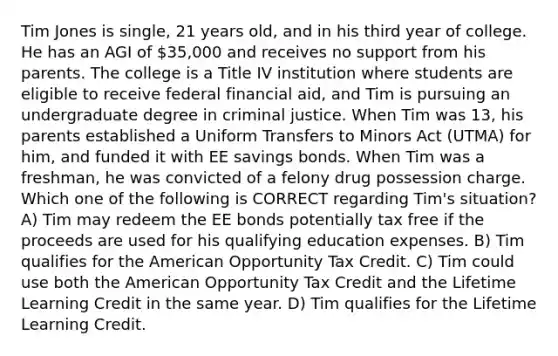 Tim Jones is single, 21 years old, and in his third year of college. He has an AGI of 35,000 and receives no support from his parents. The college is a Title IV institution where students are eligible to receive federal financial aid, and Tim is pursuing an undergraduate degree in criminal justice. When Tim was 13, his parents established a Uniform Transfers to Minors Act (UTMA) for him, and funded it with EE savings bonds. When Tim was a freshman, he was convicted of a felony drug possession charge. Which one of the following is CORRECT regarding Tim's situation? A) Tim may redeem the EE bonds potentially tax free if the proceeds are used for his qualifying education expenses. B) Tim qualifies for the American Opportunity Tax Credit. C) Tim could use both the American Opportunity Tax Credit and the Lifetime Learning Credit in the same year. D) Tim qualifies for the Lifetime Learning Credit.