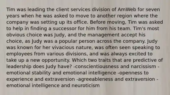 Tim was leading the client services division of AmWeb for seven years when he was asked to move to another region where the company was setting up its office. Before moving, Tim was asked to help in finding a successor for him from his team. Tim's most obvious choice was Judy, and the management accept his choice, as Judy was a popular person across the company. Judy was known for her vivacious nature, was often seen speaking to employees from various divisions, and was always excited to take up a new opportunity. Which two traits that are predictive of leadership does Judy have? -conscientiousness and narcissism -emotional stability and emotional intelligence -openness to experience and extraversion -agreeableness and extraversion -emotional intelligence and neuroticism