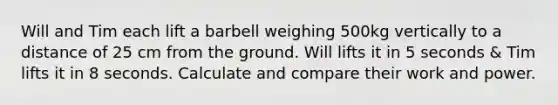 Will and Tim each lift a barbell weighing 500kg vertically to a distance of 25 cm from the ground. Will lifts it in 5 seconds & Tim lifts it in 8 seconds. Calculate and compare their work and power.